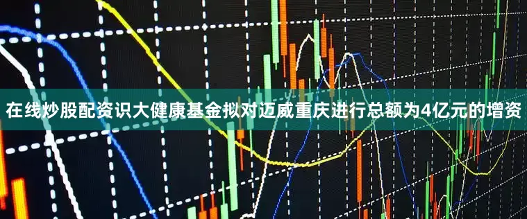 在线炒股配资识大健康基金拟对迈威重庆进行总额为4亿元的增资