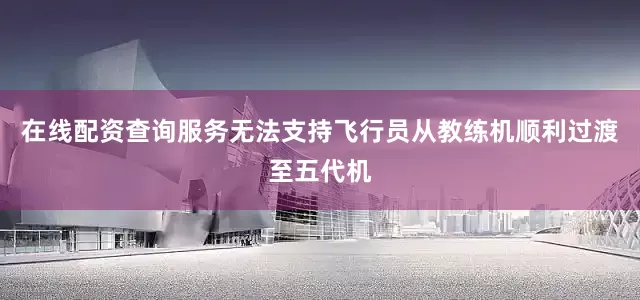 在线配资查询服务无法支持飞行员从教练机顺利过渡至五代机