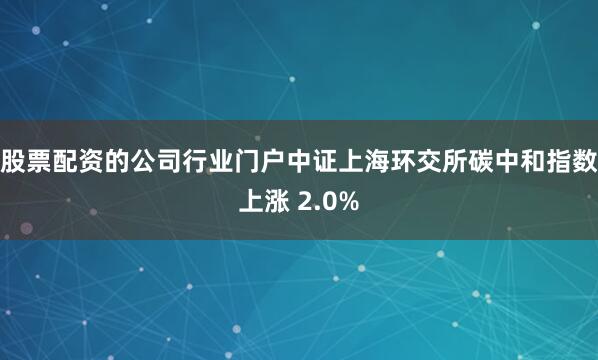 股票配资的公司行业门户中证上海环交所碳中和指数上涨 2.0%