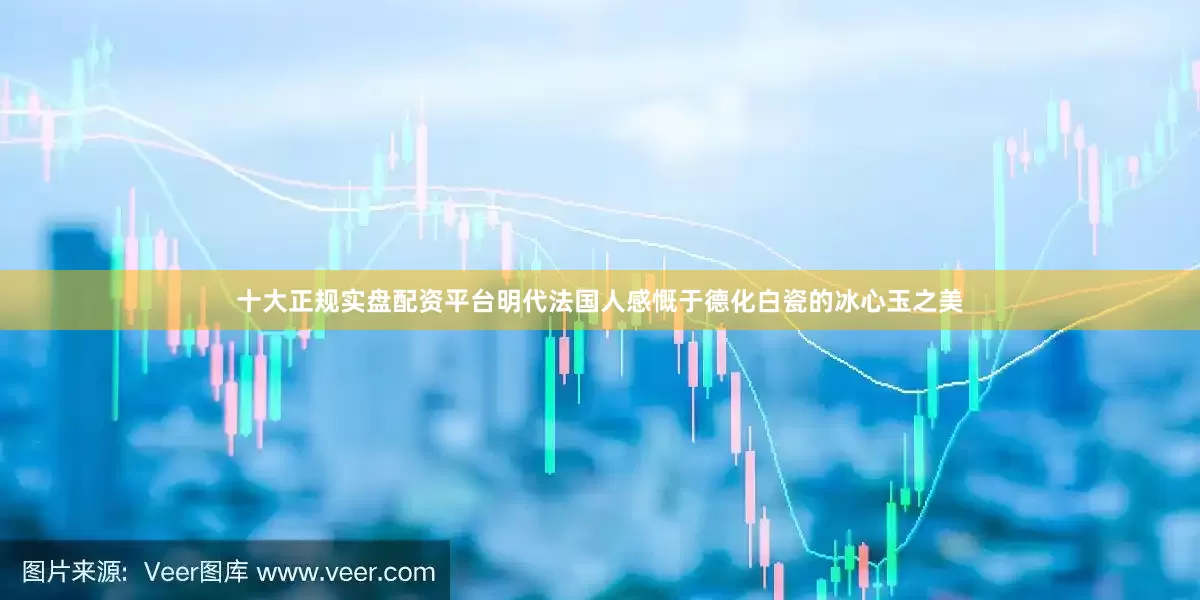 十大正规实盘配资平台明代法国人感慨于德化白瓷的冰心玉之美