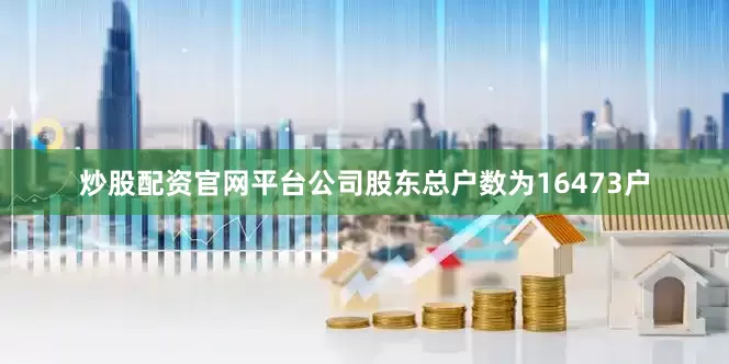 炒股配资官网平台公司股东总户数为16473户