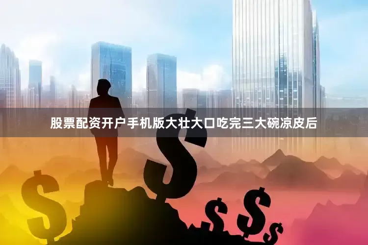 股票配资开户手机版大壮大口吃完三大碗凉皮后