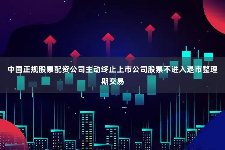 中国正规股票配资公司主动终止上市公司股票不进入退市整理期交易