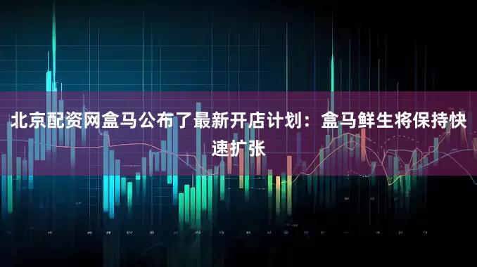 北京配资网盒马公布了最新开店计划：盒马鲜生将保持快速扩张