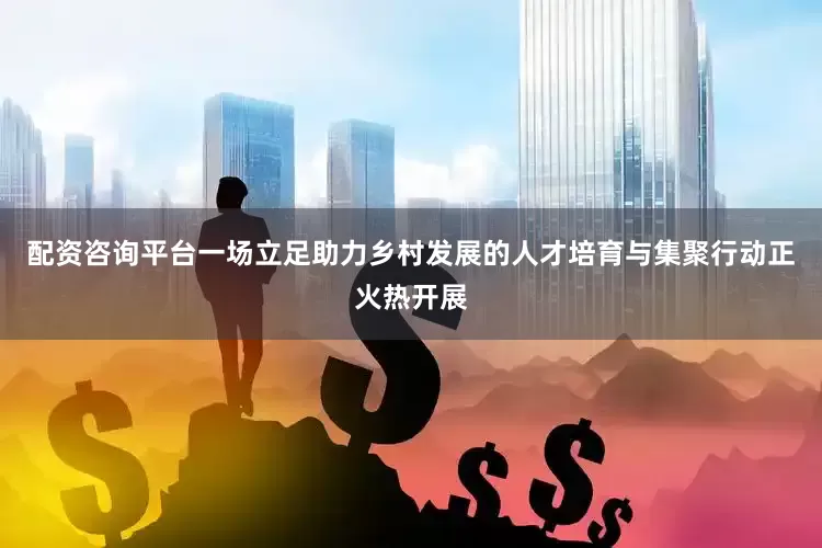 配资咨询平台一场立足助力乡村发展的人才培育与集聚行动正火热开展